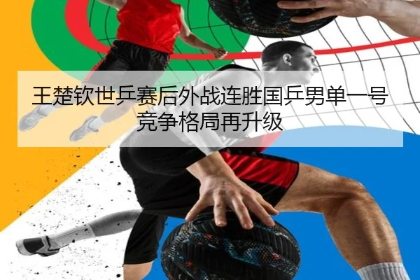 王楚钦世乒赛后外战连胜国乒男单一号竞争格局再升级